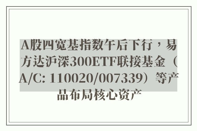 A股四宽基指数午后下行，易方达沪深300ETF联接基金（A/C: 110020/007339）等产品布局核心资产