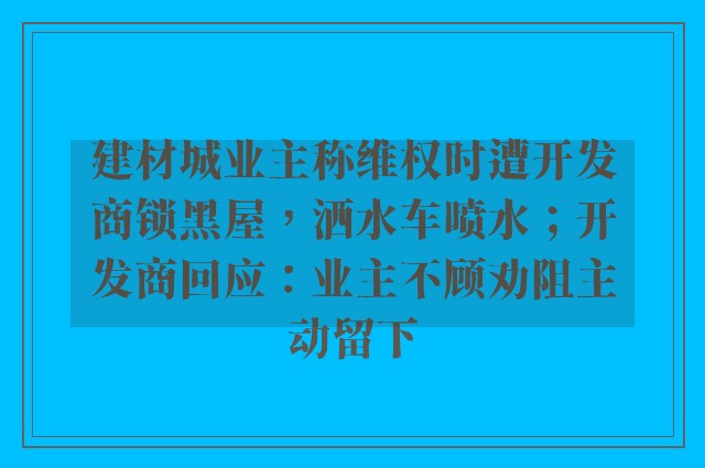 建材城业主称维权时遭开发商锁黑屋，洒水车喷水；开发商回应：业主不顾劝阻主动留下